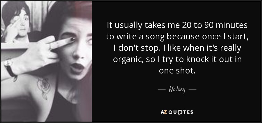 It usually takes me 20 to 90 minutes to write a song because once I start, I don't stop. I like when it's really organic, so I try to knock it out in one shot. - Halsey