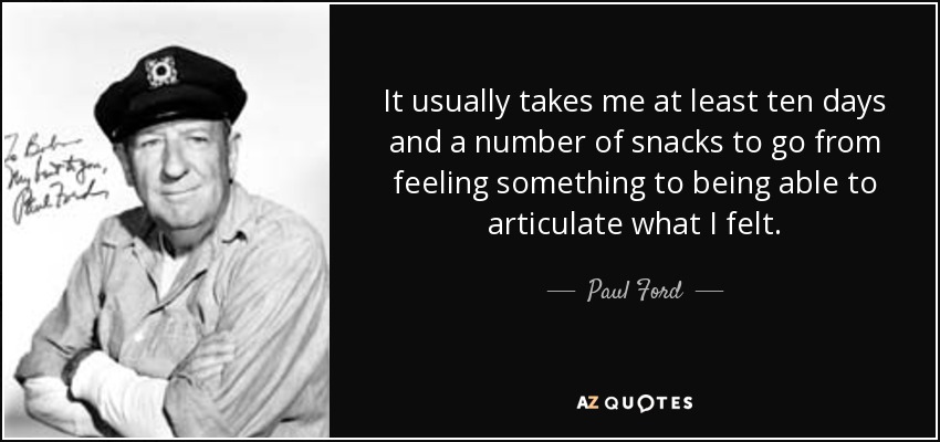 It usually takes me at least ten days and a number of snacks to go from feeling something to being able to articulate what I felt. - Paul Ford