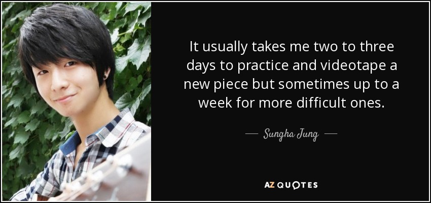 It usually takes me two to three days to practice and videotape a new piece but sometimes up to a week for more difficult ones. - Sungha Jung