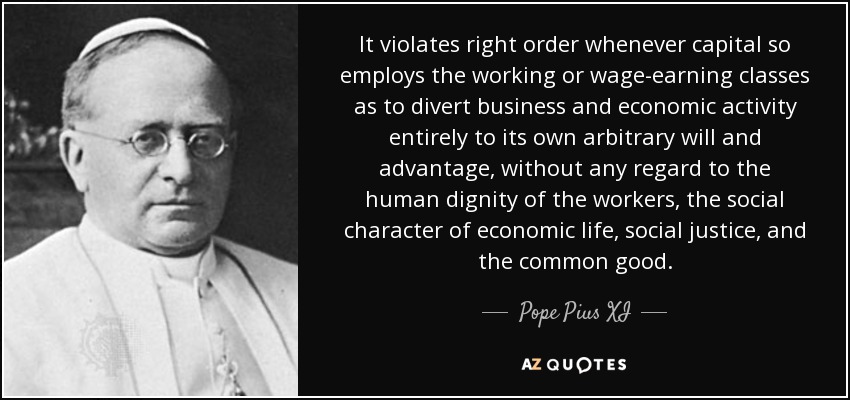 It violates right order whenever capital so employs the working or wage-earning classes as to divert business and economic activity entirely to its own arbitrary will and advantage, without any regard to the human dignity of the workers, the social character of economic life, social justice, and the common good. - Pope Pius XI