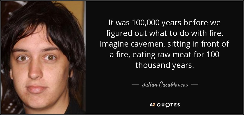 It was 100,000 years before we figured out what to do with fire. Imagine cavemen, sitting in front of a fire, eating raw meat for 100 thousand years. - Julian Casablancas