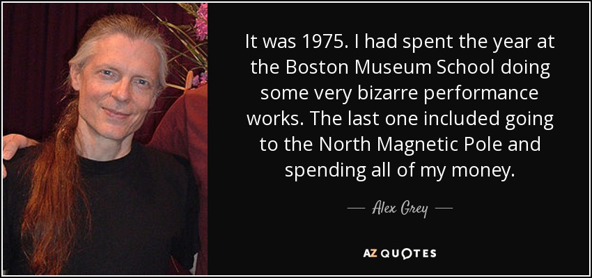 It was 1975. I had spent the year at the Boston Museum School doing some very bizarre performance works. The last one included going to the North Magnetic Pole and spending all of my money. - Alex Grey
