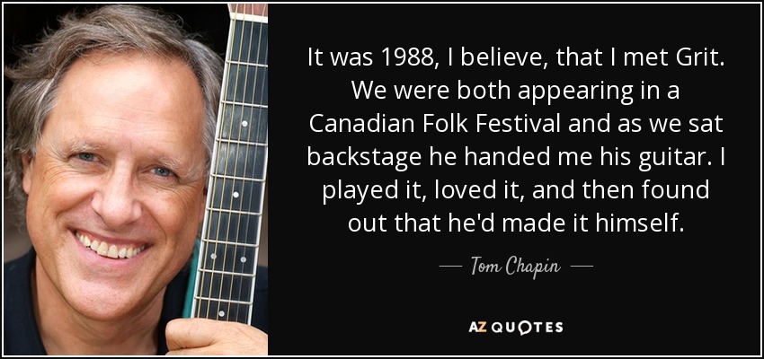 It was 1988, I believe, that I met Grit. We were both appearing in a Canadian Folk Festival and as we sat backstage he handed me his guitar. I played it, loved it, and then found out that he'd made it himself. - Tom Chapin