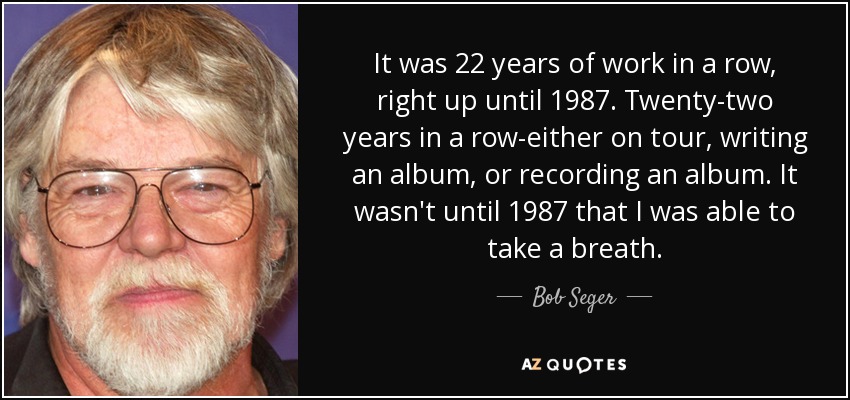 It was 22 years of work in a row, right up until 1987. Twenty-two years in a row-either on tour, writing an album, or recording an album. It wasn't until 1987 that I was able to take a breath. - Bob Seger