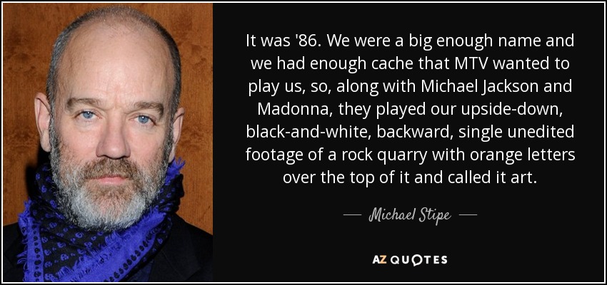 It was '86. We were a big enough name and we had enough cache that MTV wanted to play us, so, along with Michael Jackson and Madonna, they played our upside-down, black-and-white, backward, single unedited footage of a rock quarry with orange letters over the top of it and called it art. - Michael Stipe