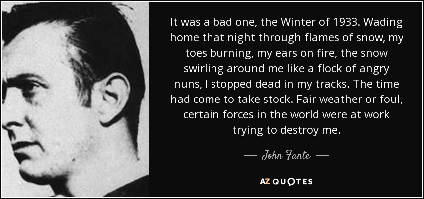 It was a bad one, the Winter of 1933. Wading home that night through flames of snow, my toes burning, my ears on fire, the snow swirling around me like a flock of angry nuns, I stopped dead in my tracks. The time had come to take stock. Fair weather or foul, certain forces in the world were at work trying to destroy me. - John Fante