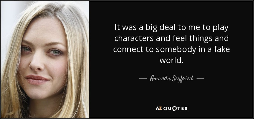 It was a big deal to me to play characters and feel things and connect to somebody in a fake world. - Amanda Seyfried