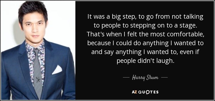 It was a big step, to go from not talking to people to stepping on to a stage. That's when I felt the most comfortable, because I could do anything I wanted to and say anything I wanted to, even if people didn't laugh. - Harry Shum, Jr.