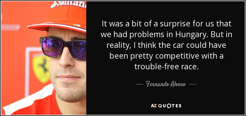 It was a bit of a surprise for us that we had problems in Hungary. But in reality, I think the car could have been pretty competitive with a trouble-free race. - Fernando Alonso