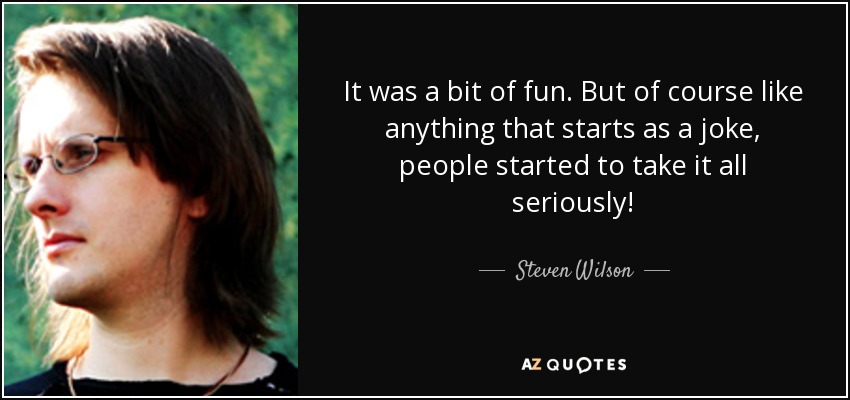 It was a bit of fun. But of course like anything that starts as a joke, people started to take it all seriously! - Steven Wilson