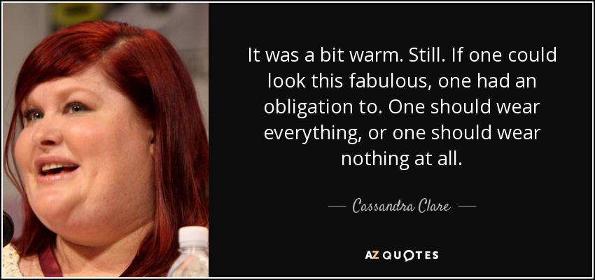 It was a bit warm. Still. If one could look this fabulous, one had an obligation to. One should wear everything, or one should wear nothing at all. - Cassandra Clare