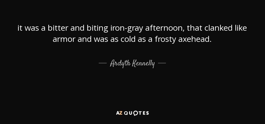it was a bitter and biting iron-gray afternoon, that clanked like armor and was as cold as a frosty axehead. - Ardyth Kennelly