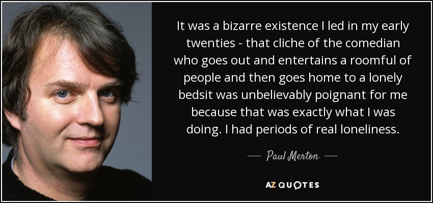 It was a bizarre existence I led in my early twenties - that cliche of the comedian who goes out and entertains a roomful of people and then goes home to a lonely bedsit was unbelievably poignant for me because that was exactly what I was doing. I had periods of real loneliness. - Paul Merton