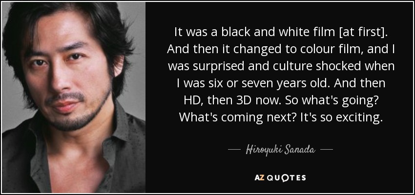 It was a black and white film [at first]. And then it changed to colour film, and I was surprised and culture shocked when I was six or seven years old. And then HD, then 3D now. So what's going? What's coming next? It's so exciting. - Hiroyuki Sanada