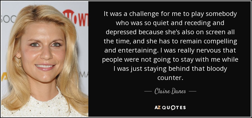 It was a challenge for me to play somebody who was so quiet and receding and depressed because she's also on screen all the time, and she has to remain compelling and entertaining. I was really nervous that people were not going to stay with me while I was just staying behind that bloody counter. - Claire Danes