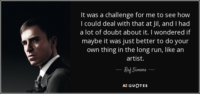 It was a challenge for me to see how I could deal with that at Jil, and I had a lot of doubt about it. I wondered if maybe it was just better to do your own thing in the long run, like an artist. - Raf Simons
