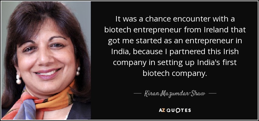 It was a chance encounter with a biotech entrepreneur from Ireland that got me started as an entrepreneur in India, because I partnered this Irish company in setting up India's first biotech company. - Kiran Mazumdar-Shaw