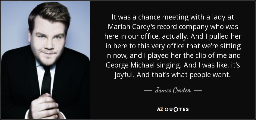 It was a chance meeting with a lady at Mariah Carey's record company who was here in our office, actually. And I pulled her in here to this very office that we're sitting in now, and I played her the clip of me and George Michael singing. And I was like, it's joyful. And that's what people want. - James Corden