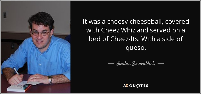 It was a cheesy cheeseball, covered with Cheez Whiz and served on a bed of Cheez-Its. With a side of queso. - Jordan Sonnenblick