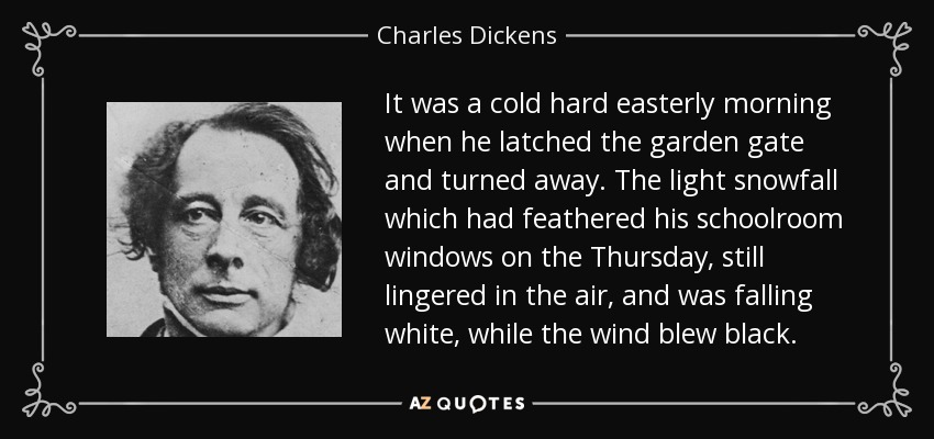It was a cold hard easterly morning when he latched the garden gate and turned away. The light snowfall which had feathered his schoolroom windows on the Thursday, still lingered in the air, and was falling white, while the wind blew black. - Charles Dickens