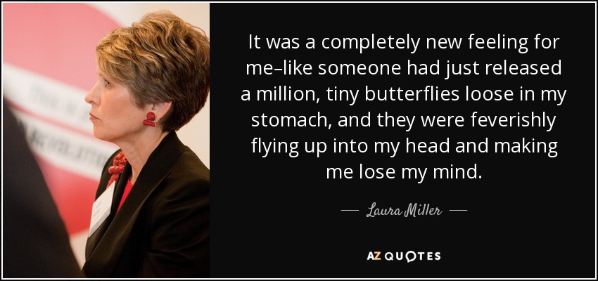 It was a completely new feeling for me–like someone had just released a million, tiny butterflies loose in my stomach, and they were feverishly flying up into my head and making me lose my mind. - Laura Miller