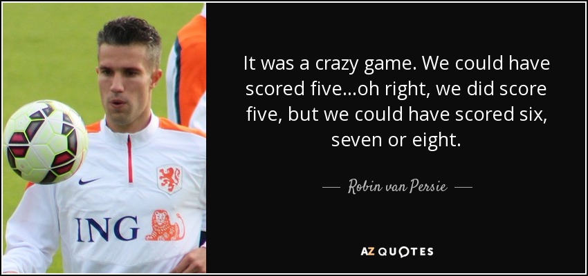 It was a crazy game. We could have scored five...oh right, we did score five, but we could have scored six, seven or eight. - Robin van Persie