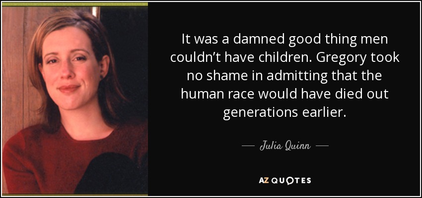 It was a damned good thing men couldn’t have children. Gregory took no shame in admitting that the human race would have died out generations earlier. - Julia Quinn