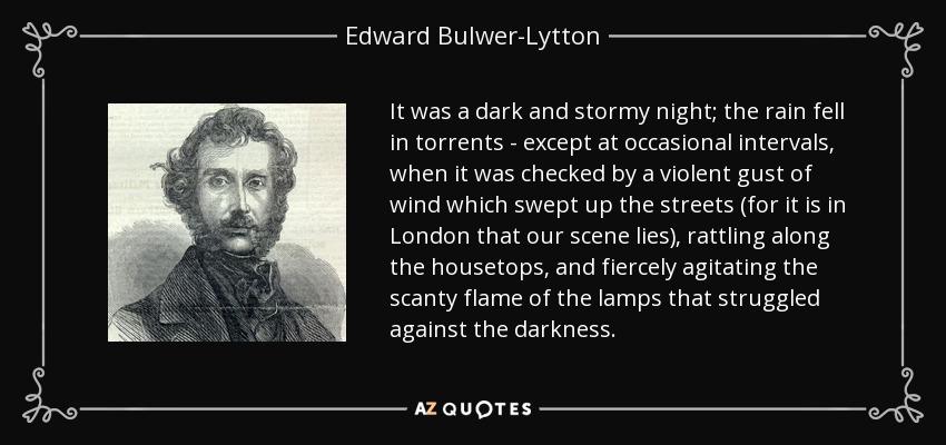 It was a dark and stormy night; the rain fell in torrents - except at occasional intervals, when it was checked by a violent gust of wind which swept up the streets (for it is in London that our scene lies), rattling along the housetops, and fiercely agitating the scanty flame of the lamps that struggled against the darkness. - Edward Bulwer-Lytton, 1st Baron Lytton