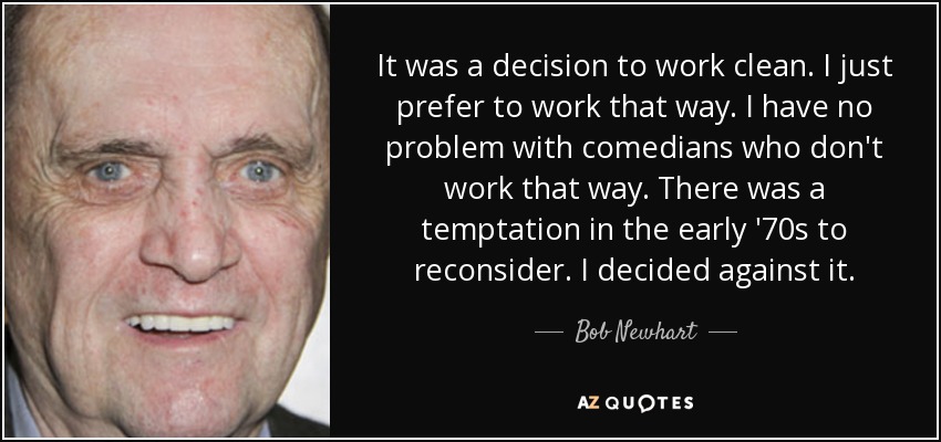 It was a decision to work clean. I just prefer to work that way. I have no problem with comedians who don't work that way. There was a temptation in the early '70s to reconsider. I decided against it. - Bob Newhart