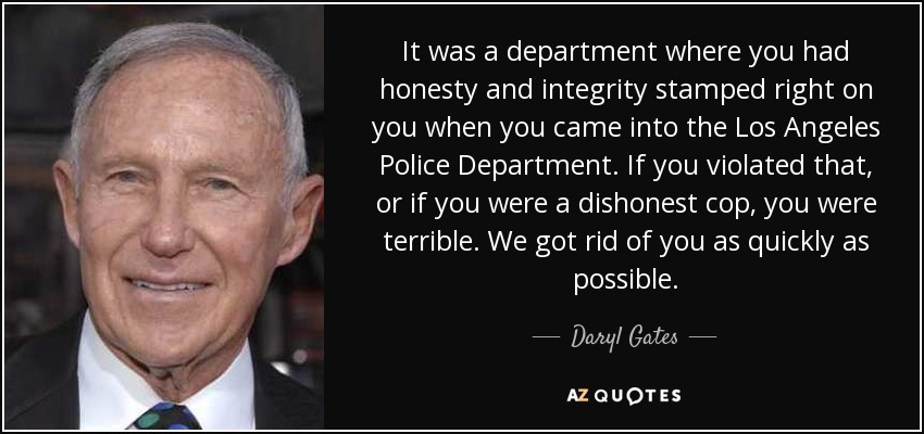 It was a department where you had honesty and integrity stamped right on you when you came into the Los Angeles Police Department. If you violated that, or if you were a dishonest cop, you were terrible. We got rid of you as quickly as possible. - Daryl Gates