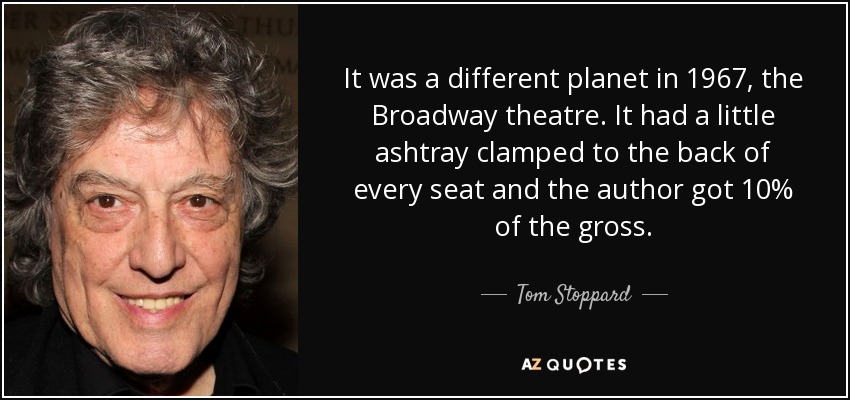 It was a different planet in 1967, the Broadway theatre. It had a little ashtray clamped to the back of every seat and the author got 10% of the gross. - Tom Stoppard