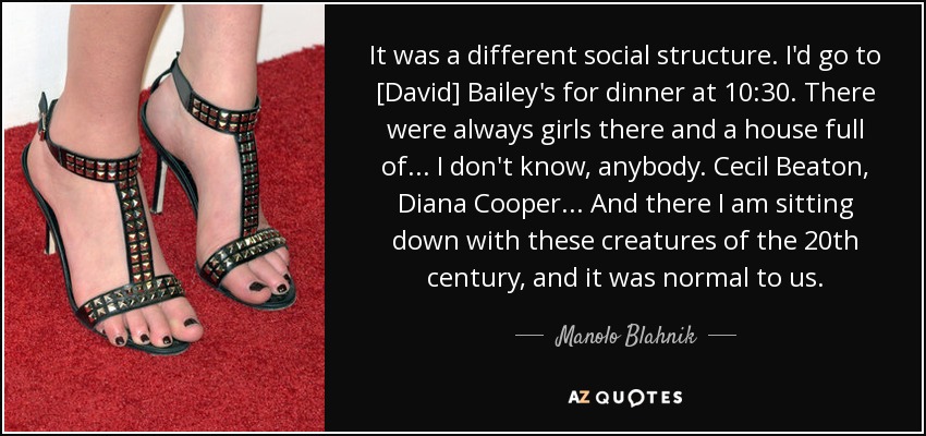 It was a different social structure. I'd go to [David] Bailey's for dinner at 10:30. There were always girls there and a house full of . . . I don't know, anybody. Cecil Beaton, Diana Cooper . . . And there I am sitting down with these creatures of the 20th century, and it was normal to us. - Manolo Blahnik