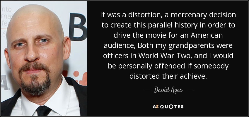 It was a distortion, a mercenary decision to create this parallel history in order to drive the movie for an American audience, Both my grandparents were officers in World War Two, and I would be personally offended if somebody distorted their achieve. - David Ayer