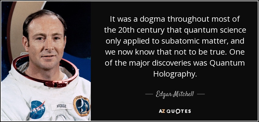 It was a dogma throughout most of the 20th century that quantum science only applied to subatomic matter, and we now know that not to be true. One of the major discoveries was Quantum Holography. - Edgar Mitchell