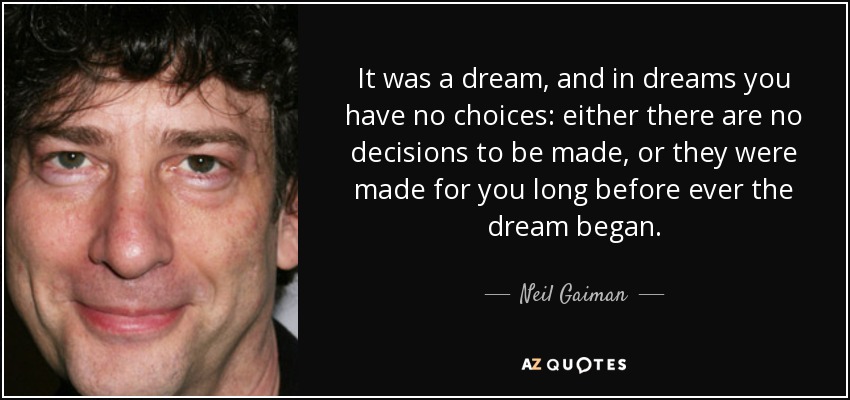 It was a dream, and in dreams you have no choices: either there are no decisions to be made, or they were made for you long before ever the dream began. - Neil Gaiman