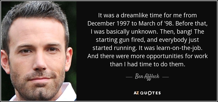 It was a dreamlike time for me from December 1997 to March of '98. Before that, I was basically unknown. Then, bang! The starting gun fired, and everybody just started running. It was learn-on-the-job. And there were more opportunities for work than I had time to do them. - Ben Affleck