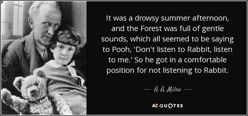 It was a drowsy summer afternoon, and the Forest was full of gentle sounds, which all seemed to be saying to Pooh, 'Don't listen to Rabbit, listen to me.' So he got in a comfortable position for not listening to Rabbit. - A. A. Milne