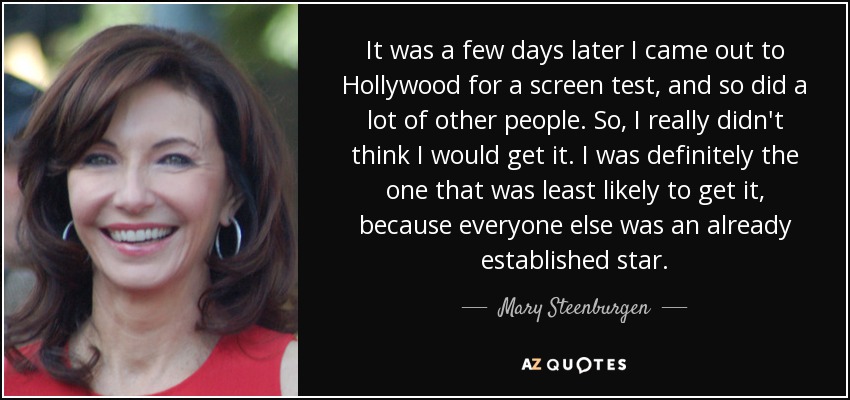 It was a few days later I came out to Hollywood for a screen test, and so did a lot of other people. So, I really didn't think I would get it. I was definitely the one that was least likely to get it, because everyone else was an already established star. - Mary Steenburgen