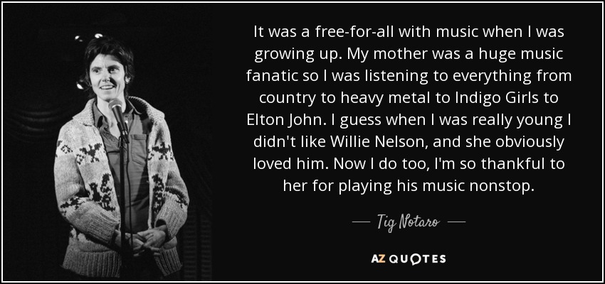It was a free-for-all with music when I was growing up. My mother was a huge music fanatic so I was listening to everything from country to heavy metal to Indigo Girls to Elton John. I guess when I was really young I didn't like Willie Nelson, and she obviously loved him. Now I do too, I'm so thankful to her for playing his music nonstop. - Tig Notaro
