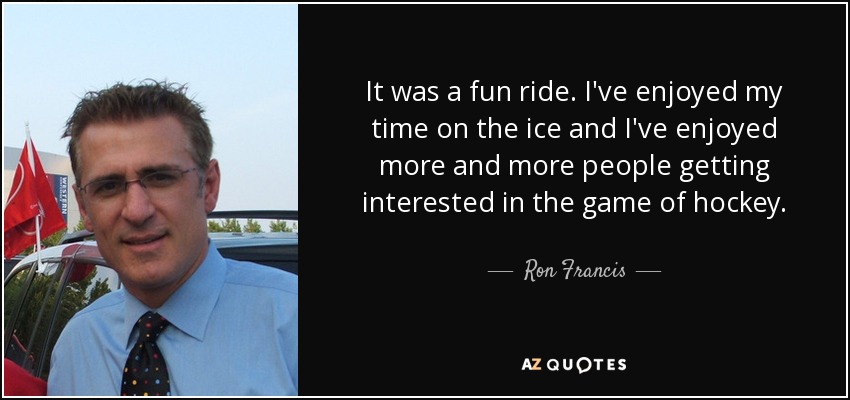 It was a fun ride. I've enjoyed my time on the ice and I've enjoyed more and more people getting interested in the game of hockey. - Ron Francis