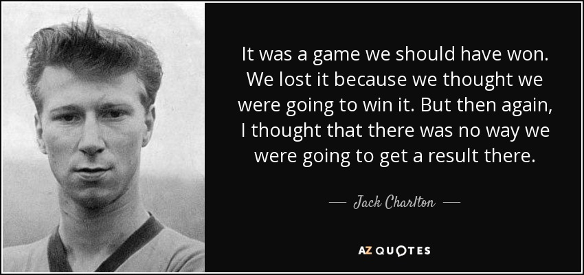 It was a game we should have won. We lost it because we thought we were going to win it. But then again, I thought that there was no way we were going to get a result there. - Jack Charlton