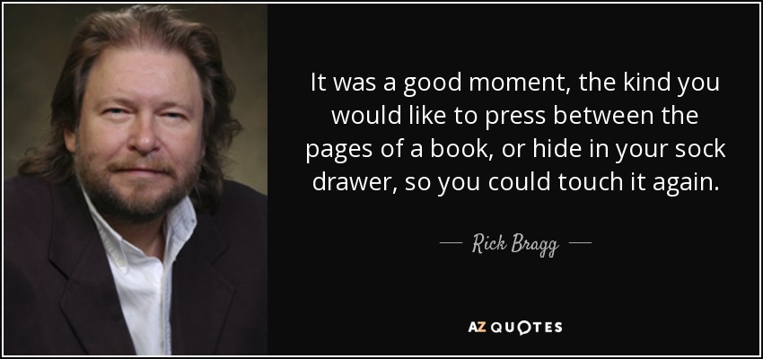 It was a good moment, the kind you would like to press between the pages of a book, or hide in your sock drawer, so you could touch it again. - Rick Bragg