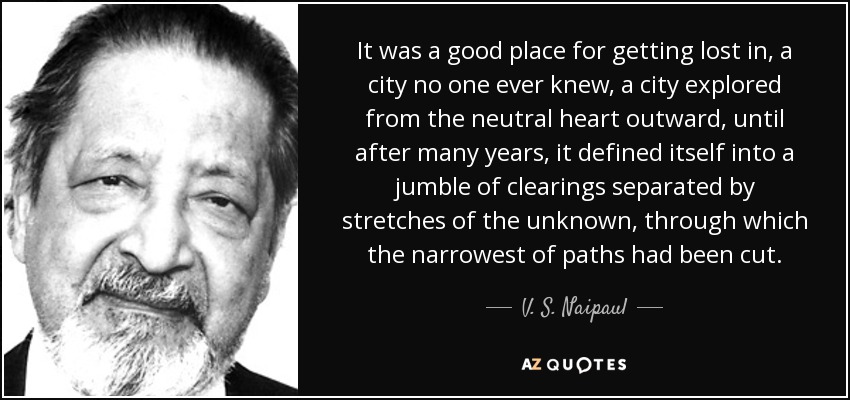 It was a good place for getting lost in, a city no one ever knew, a city explored from the neutral heart outward, until after many years, it defined itself into a jumble of clearings separated by stretches of the unknown, through which the narrowest of paths had been cut. - V. S. Naipaul