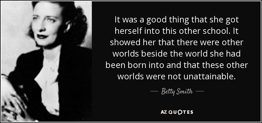 It was a good thing that she got herself into this other school. It showed her that there were other worlds beside the world she had been born into and that these other worlds were not unattainable. - Betty Smith