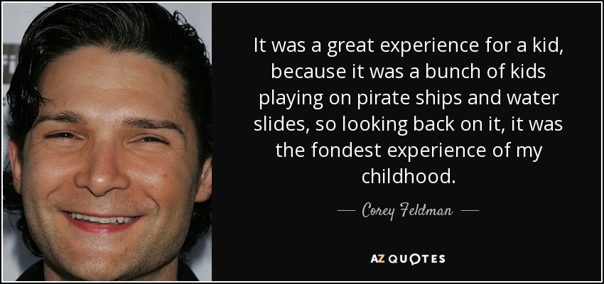 It was a great experience for a kid, because it was a bunch of kids playing on pirate ships and water slides, so looking back on it, it was the fondest experience of my childhood. - Corey Feldman