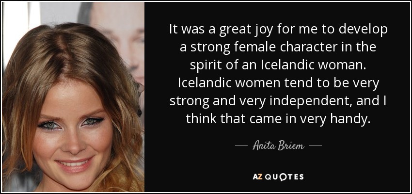 It was a great joy for me to develop a strong female character in the spirit of an Icelandic woman. Icelandic women tend to be very strong and very independent, and I think that came in very handy. - Anita Briem