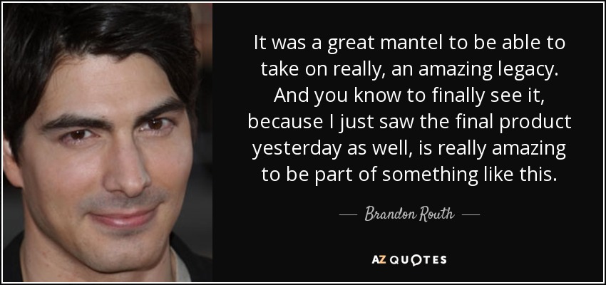 It was a great mantel to be able to take on really, an amazing legacy. And you know to finally see it, because I just saw the final product yesterday as well, is really amazing to be part of something like this. - Brandon Routh