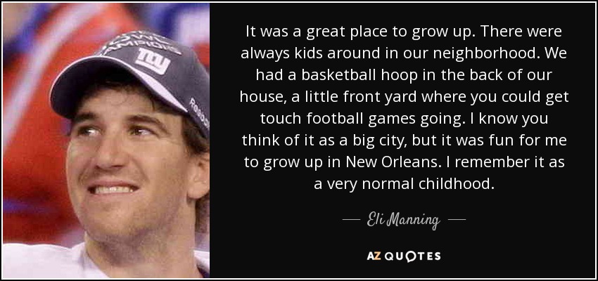 It was a great place to grow up. There were always kids around in our neighborhood. We had a basketball hoop in the back of our house, a little front yard where you could get touch football games going. I know you think of it as a big city, but it was fun for me to grow up in New Orleans. I remember it as a very normal childhood. - Eli Manning