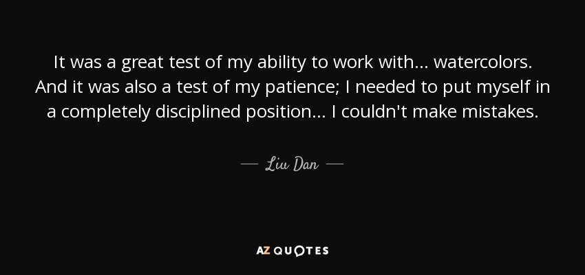 It was a great test of my ability to work with... watercolors. And it was also a test of my patience; I needed to put myself in a completely disciplined position... I couldn't make mistakes. - Liu Dan