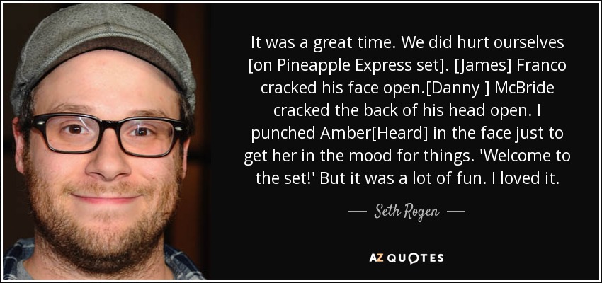 It was a great time. We did hurt ourselves [on Pineapple Express set]. [James] Franco cracked his face open.[Danny ] McBride cracked the back of his head open. I punched Amber[Heard] in the face just to get her in the mood for things. 'Welcome to the set!' But it was a lot of fun. I loved it. - Seth Rogen